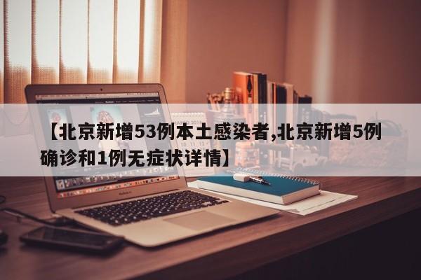 【北京新增53例本土感染者,北京新增5例确诊和1例无症状详情】