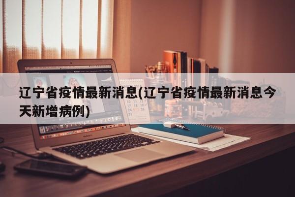 辽宁省疫情最新消息(辽宁省疫情最新消息今天新增病例)