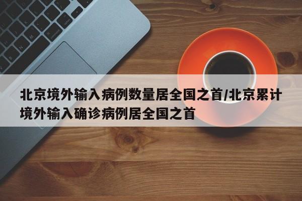 北京境外输入病例数量居全国之首/北京累计境外输入确诊病例居全国之首