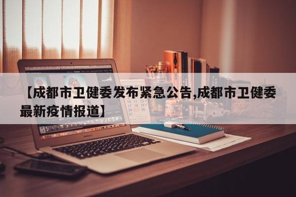【成都市卫健委发布紧急公告,成都市卫健委最新疫情报道】