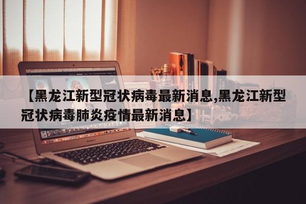 【黑龙江新型冠状病毒最新消息,黑龙江新型冠状病毒肺炎疫情最新消息】