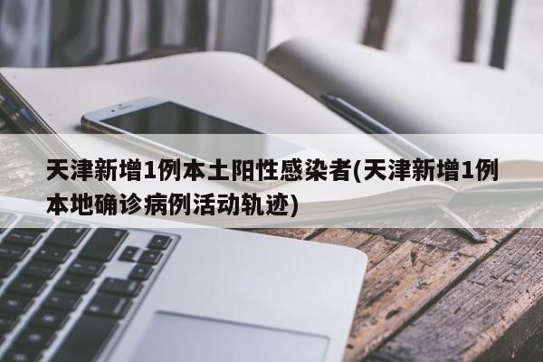 天津新增1例本土阳性感染者(天津新增1例本地确诊病例活动轨迹)