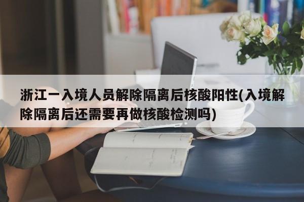 浙江一入境人员解除隔离后核酸阳性(入境解除隔离后还需要再做核酸检测吗)