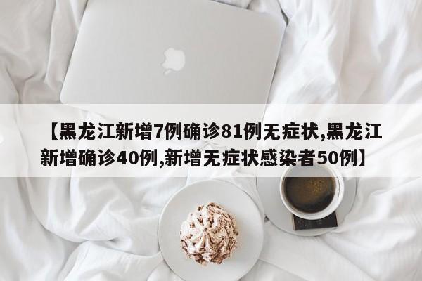 【黑龙江新增7例确诊81例无症状,黑龙江新增确诊40例,新增无症状感染者50例】