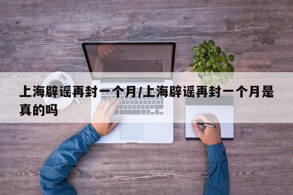 上海辟谣再封一个月/上海辟谣再封一个月是真的吗