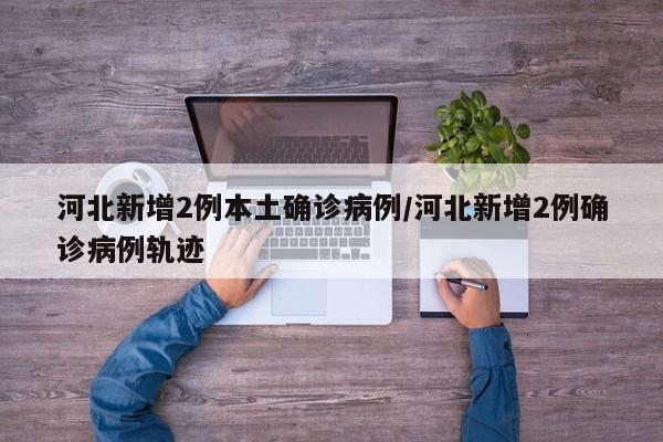 河北新增2例本土确诊病例/河北新增2例确诊病例轨迹