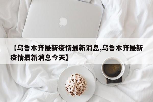 【乌鲁木齐最新疫情最新消息,乌鲁木齐最新疫情最新消息今天】