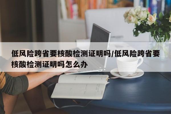 低风险跨省要核酸检测证明吗/低风险跨省要核酸检测证明吗怎么办
