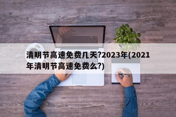 清明节高速免费几天?2023年(2021年清明节高速免费么?)