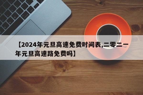 【2024年元旦高速免费时间表,二零二一年元旦高速路免费吗】