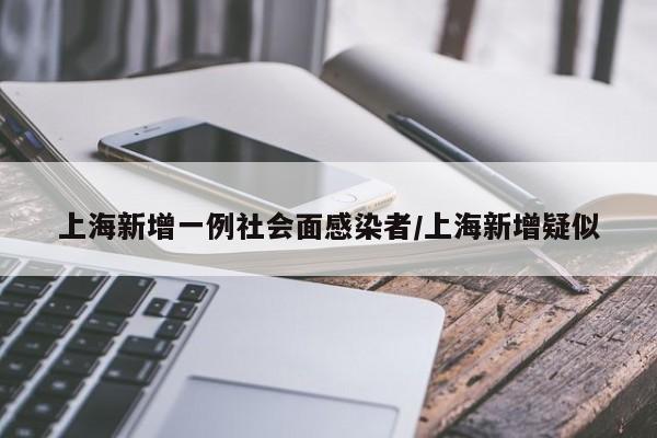 上海新增一例社会面感染者/上海新增疑似