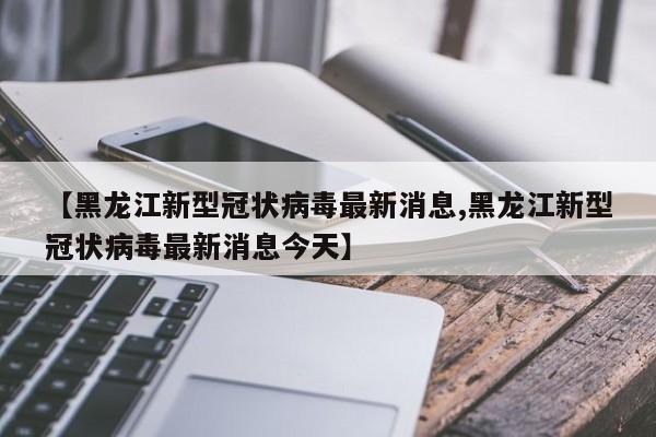 【黑龙江新型冠状病毒最新消息,黑龙江新型冠状病毒最新消息今天】