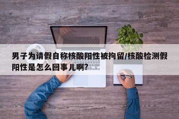 男子为请假自称核酸阳性被拘留/核酸检测假阳性是怎么回事儿啊?