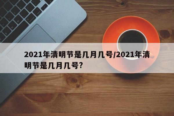2021年清明节是几月几号/2021年清明节是几月几号?