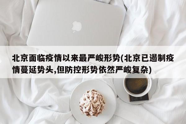 北京面临疫情以来最严峻形势(北京已遏制疫情蔓延势头,但防控形势依然严峻复杂)
