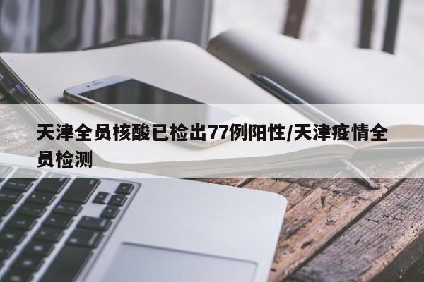天津全员核酸已检出77例阳性/天津疫情全员检测