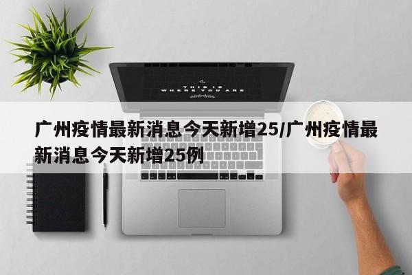 广州疫情最新消息今天新增25/广州疫情最新消息今天新增25例