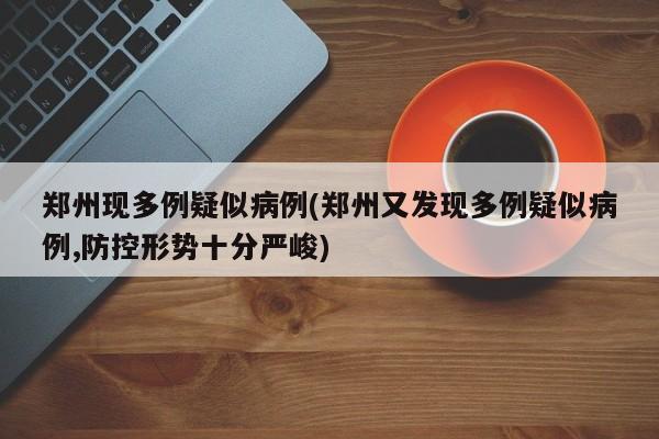郑州现多例疑似病例(郑州又发现多例疑似病例,防控形势十分严峻)