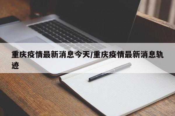 重庆疫情最新消息今天/重庆疫情最新消息轨迹