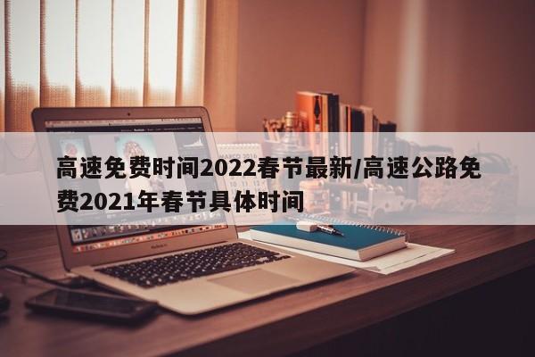 高速免费时间2022春节最新/高速公路免费2021年春节具体时间