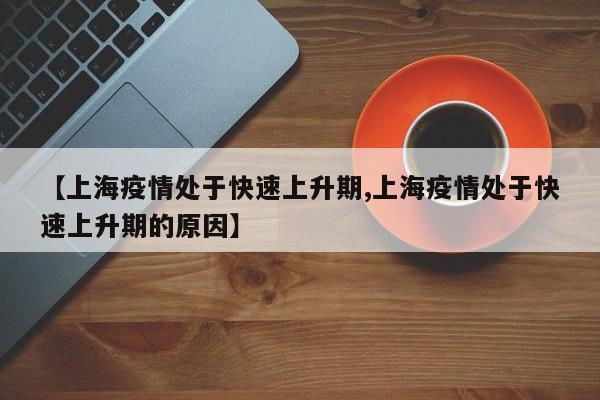 【上海疫情处于快速上升期,上海疫情处于快速上升期的原因】