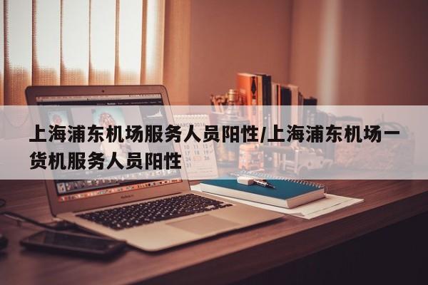 上海浦东机场服务人员阳性/上海浦东机场一货机服务人员阳性