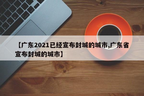 【广东2021已经宣布封城的城市,广东省宣布封城的城市】