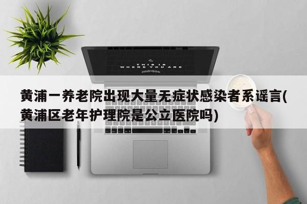 黄浦一养老院出现大量无症状感染者系谣言(黄浦区老年护理院是公立医院吗)