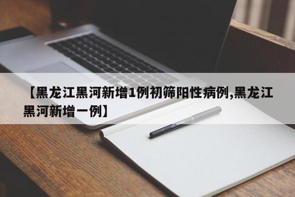 【黑龙江黑河新增1例初筛阳性病例,黑龙江黑河新增一例】