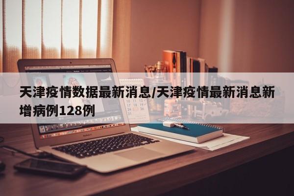 天津疫情数据最新消息/天津疫情最新消息新增病例128例
