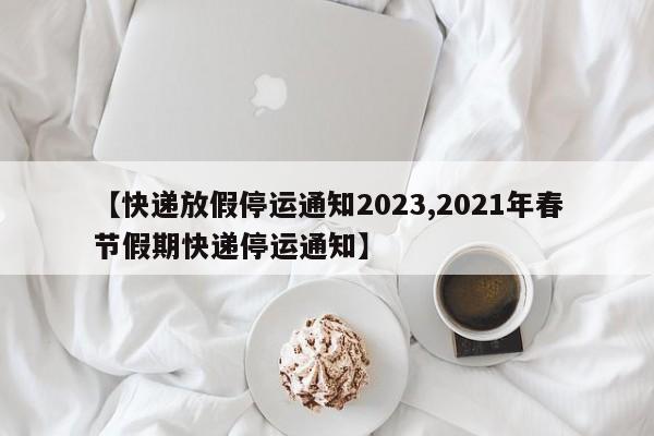 【快递放假停运通知2023,2021年春节假期快递停运通知】