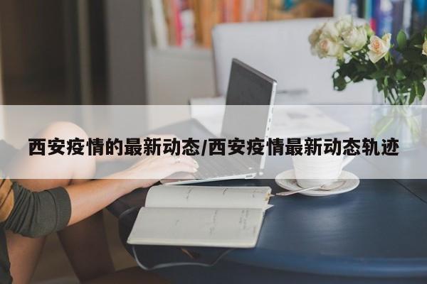 西安疫情的最新动态/西安疫情最新动态轨迹