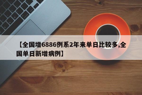 【全国增6886例系2年来单日比较多,全国单日新增病例】