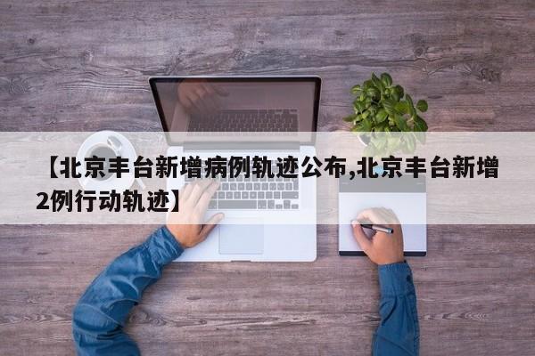 【北京丰台新增病例轨迹公布,北京丰台新增2例行动轨迹】