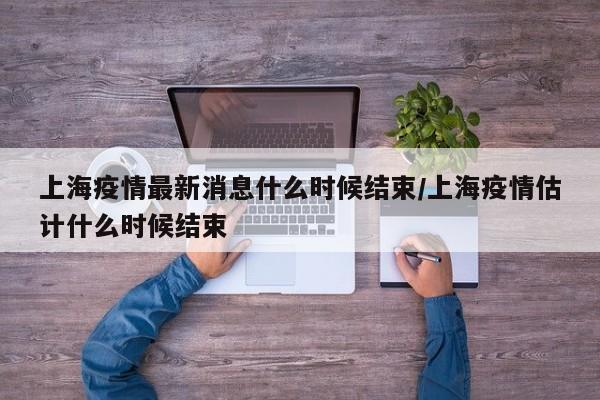 上海疫情最新消息什么时候结束/上海疫情估计什么时候结束
