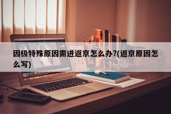 因极特殊原因需进返京怎么办?(返京原因怎么写)