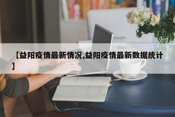 【益阳疫情最新情况,益阳疫情最新数据统计】