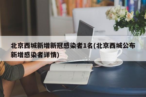 北京西城新增新冠感染者1名(北京西城公布新增感染者详情)