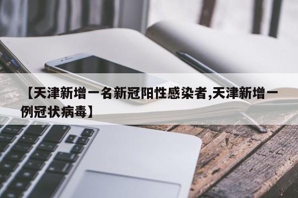【天津新增一名新冠阳性感染者,天津新增一例冠状病毒】
