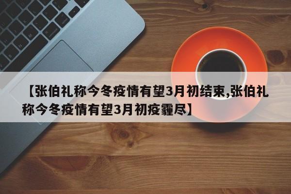 【张伯礼称今冬疫情有望3月初结束,张伯礼称今冬疫情有望3月初疫霾尽】
