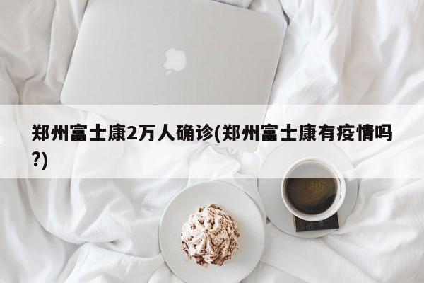 郑州富士康2万人确诊(郑州富士康有疫情吗?)
