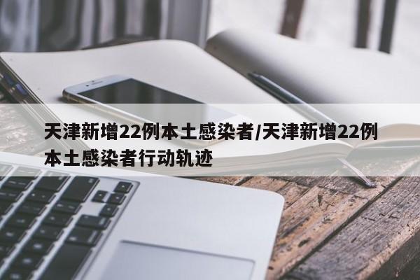 天津新增22例本土感染者/天津新增22例本土感染者行动轨迹
