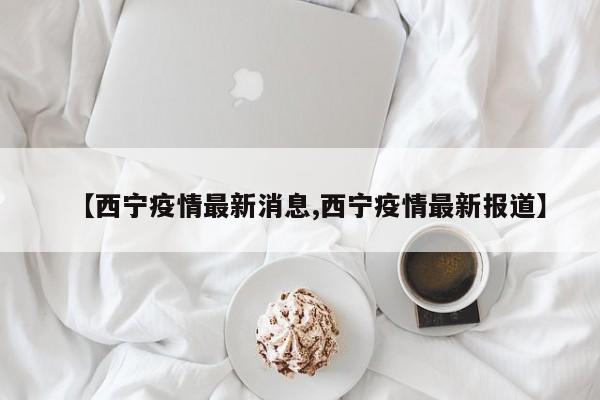 【西宁疫情最新消息,西宁疫情最新报道】