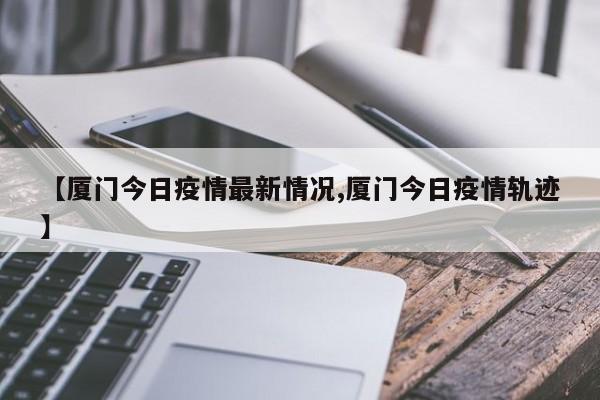 【厦门今日疫情最新情况,厦门今日疫情轨迹】
