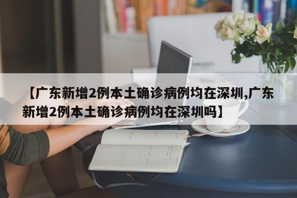 【广东新增2例本土确诊病例均在深圳,广东新增2例本土确诊病例均在深圳吗】