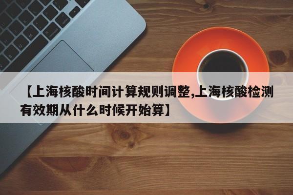 【上海核酸时间计算规则调整,上海核酸检测有效期从什么时候开始算】