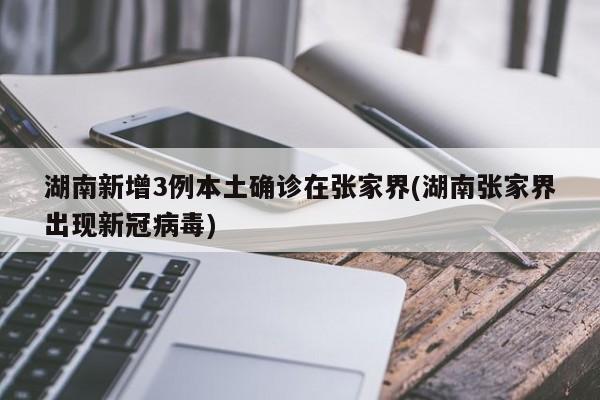 湖南新增3例本土确诊在张家界(湖南张家界出现新冠病毒)