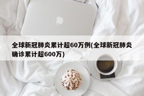 全球新冠肺炎累计超60万例(全球新冠肺炎确诊累计超600万)