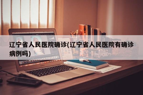 辽宁省人民医院确诊(辽宁省人民医院有确诊病例吗)