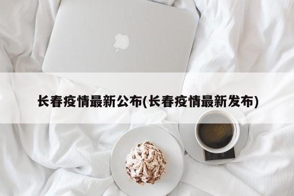 长春疫情最新公布(长春疫情最新发布)